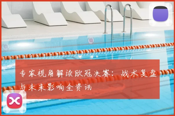 专家视角解读欧冠决赛：战术复盘与未来影响全资讯