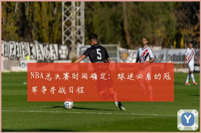 NBA总决赛时间确定：球迷必看的冠军争夺战日程