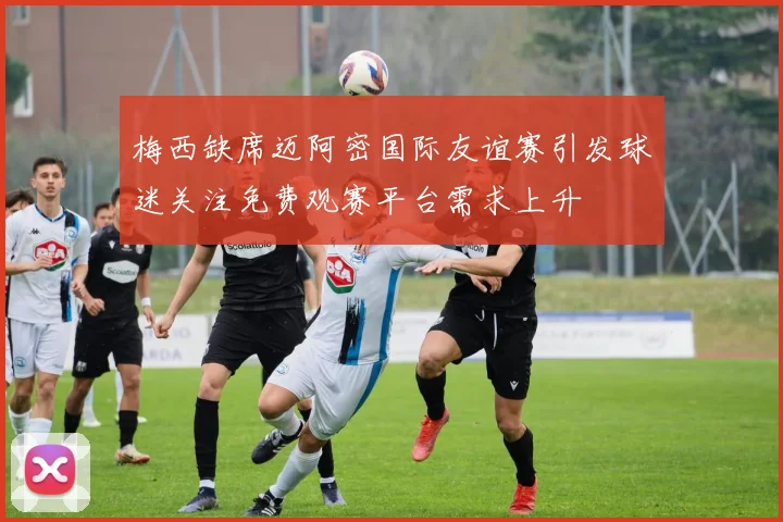 梅西缺席迈阿密国际友谊赛引发球迷关注免费观赛平台需求上升