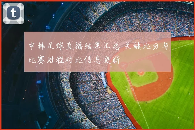 中韩足球直播结果汇总 关键比分与比赛进程对比信息更新