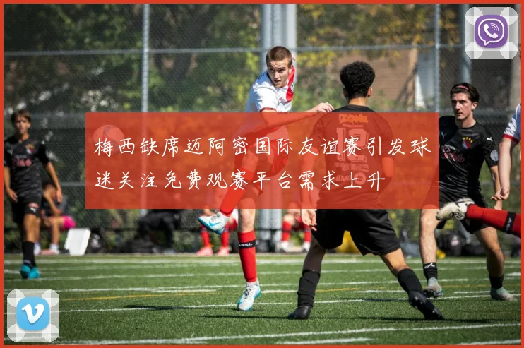 梅西缺席迈阿密国际友谊赛引发球迷关注免费观赛平台需求上升