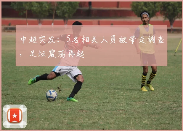 中超突发：5名相关人员被带走调查，足坛震荡再起