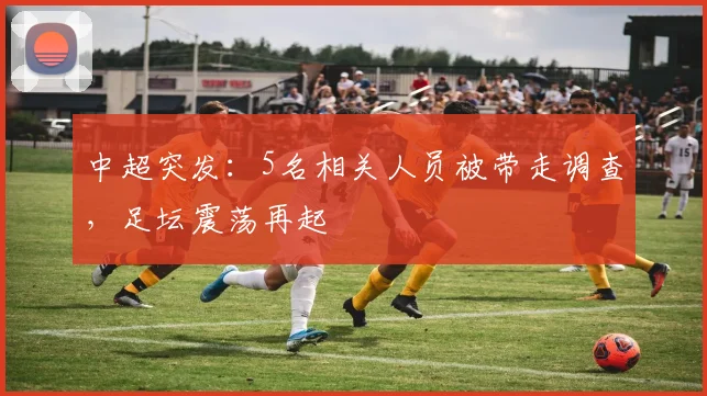 中超突发：5名相关人员被带走调查，足坛震荡再起