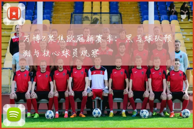 万博z聚焦欧冠新赛季：黑马球队预测与核心球员观察